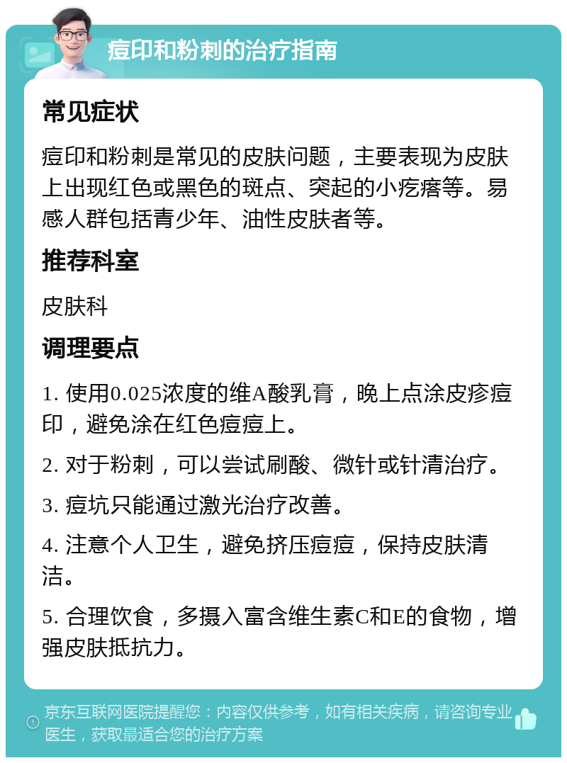 痘印和粉刺的治疗指南 常见症状 痘印和粉刺是常见的皮肤问题，主要表现为皮肤上出现红色或黑色的斑点、突起的小疙瘩等。易感人群包括青少年、油性皮肤者等。 推荐科室 皮肤科 调理要点 1. 使用0.025浓度的维A酸乳膏，晚上点涂皮疹痘印，避免涂在红色痘痘上。 2. 对于粉刺，可以尝试刷酸、微针或针清治疗。 3. 痘坑只能通过激光治疗改善。 4. 注意个人卫生，避免挤压痘痘，保持皮肤清洁。 5. 合理饮食，多摄入富含维生素C和E的食物，增强皮肤抵抗力。