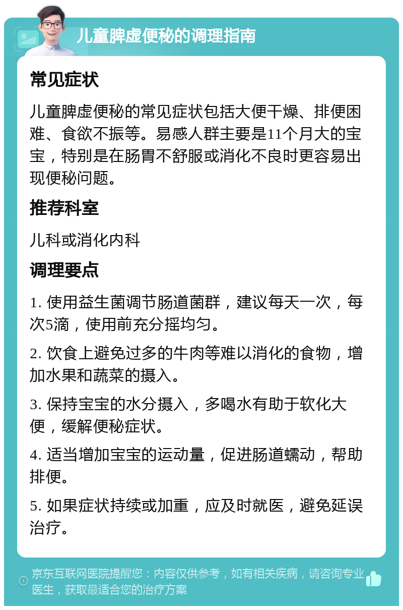 儿童脾虚便秘的调理指南 常见症状 儿童脾虚便秘的常见症状包括大便干燥、排便困难、食欲不振等。易感人群主要是11个月大的宝宝，特别是在肠胃不舒服或消化不良时更容易出现便秘问题。 推荐科室 儿科或消化内科 调理要点 1. 使用益生菌调节肠道菌群，建议每天一次，每次5滴，使用前充分摇均匀。 2. 饮食上避免过多的牛肉等难以消化的食物，增加水果和蔬菜的摄入。 3. 保持宝宝的水分摄入，多喝水有助于软化大便，缓解便秘症状。 4. 适当增加宝宝的运动量，促进肠道蠕动，帮助排便。 5. 如果症状持续或加重，应及时就医，避免延误治疗。