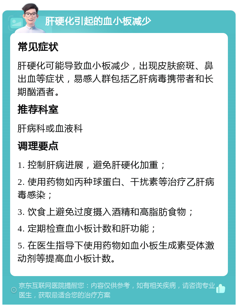 肝硬化引起的血小板减少 常见症状 肝硬化可能导致血小板减少，出现皮肤瘀斑、鼻出血等症状，易感人群包括乙肝病毒携带者和长期酗酒者。 推荐科室 肝病科或血液科 调理要点 1. 控制肝病进展，避免肝硬化加重； 2. 使用药物如丙种球蛋白、干扰素等治疗乙肝病毒感染； 3. 饮食上避免过度摄入酒精和高脂肪食物； 4. 定期检查血小板计数和肝功能； 5. 在医生指导下使用药物如血小板生成素受体激动剂等提高血小板计数。