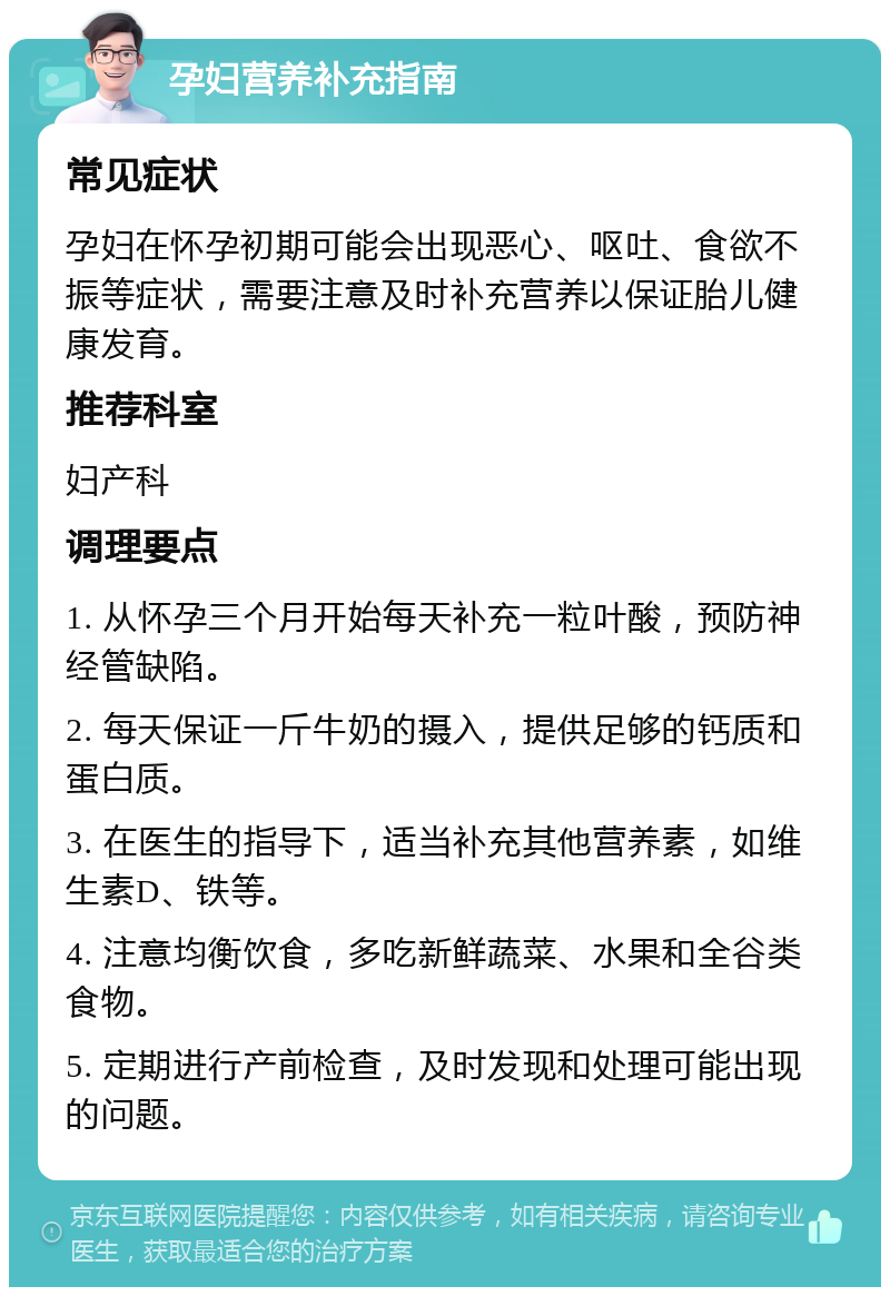 孕妇营养补充指南 常见症状 孕妇在怀孕初期可能会出现恶心、呕吐、食欲不振等症状，需要注意及时补充营养以保证胎儿健康发育。 推荐科室 妇产科 调理要点 1. 从怀孕三个月开始每天补充一粒叶酸，预防神经管缺陷。 2. 每天保证一斤牛奶的摄入，提供足够的钙质和蛋白质。 3. 在医生的指导下，适当补充其他营养素，如维生素D、铁等。 4. 注意均衡饮食，多吃新鲜蔬菜、水果和全谷类食物。 5. 定期进行产前检查，及时发现和处理可能出现的问题。