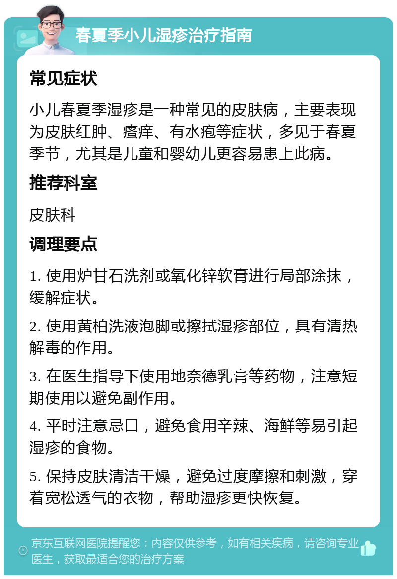 春夏季小儿湿疹治疗指南 常见症状 小儿春夏季湿疹是一种常见的皮肤病，主要表现为皮肤红肿、瘙痒、有水疱等症状，多见于春夏季节，尤其是儿童和婴幼儿更容易患上此病。 推荐科室 皮肤科 调理要点 1. 使用炉甘石洗剂或氧化锌软膏进行局部涂抹，缓解症状。 2. 使用黄柏洗液泡脚或擦拭湿疹部位，具有清热解毒的作用。 3. 在医生指导下使用地奈德乳膏等药物，注意短期使用以避免副作用。 4. 平时注意忌口，避免食用辛辣、海鲜等易引起湿疹的食物。 5. 保持皮肤清洁干燥，避免过度摩擦和刺激，穿着宽松透气的衣物，帮助湿疹更快恢复。