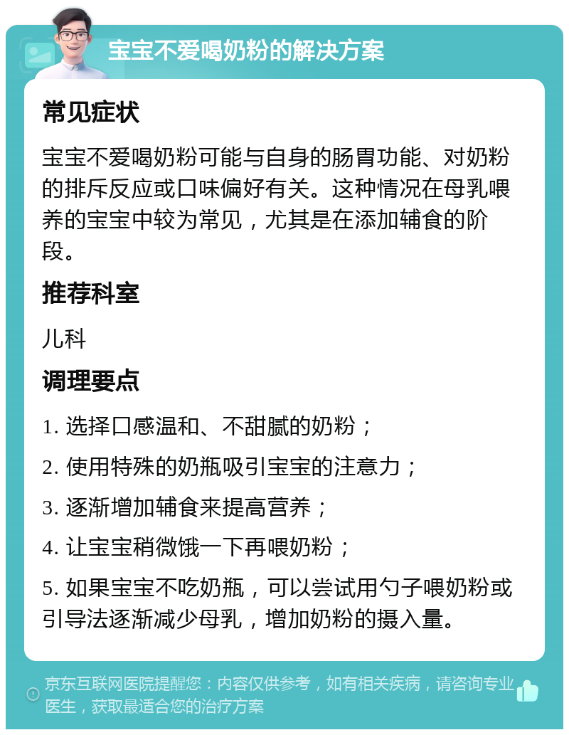 宝宝不爱喝奶粉的解决方案 常见症状 宝宝不爱喝奶粉可能与自身的肠胃功能、对奶粉的排斥反应或口味偏好有关。这种情况在母乳喂养的宝宝中较为常见，尤其是在添加辅食的阶段。 推荐科室 儿科 调理要点 1. 选择口感温和、不甜腻的奶粉； 2. 使用特殊的奶瓶吸引宝宝的注意力； 3. 逐渐增加辅食来提高营养； 4. 让宝宝稍微饿一下再喂奶粉； 5. 如果宝宝不吃奶瓶，可以尝试用勺子喂奶粉或引导法逐渐减少母乳，增加奶粉的摄入量。