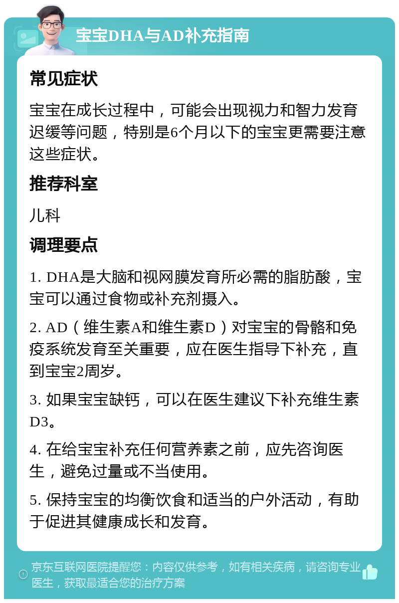 宝宝DHA与AD补充指南 常见症状 宝宝在成长过程中，可能会出现视力和智力发育迟缓等问题，特别是6个月以下的宝宝更需要注意这些症状。 推荐科室 儿科 调理要点 1. DHA是大脑和视网膜发育所必需的脂肪酸，宝宝可以通过食物或补充剂摄入。 2. AD（维生素A和维生素D）对宝宝的骨骼和免疫系统发育至关重要，应在医生指导下补充，直到宝宝2周岁。 3. 如果宝宝缺钙，可以在医生建议下补充维生素D3。 4. 在给宝宝补充任何营养素之前，应先咨询医生，避免过量或不当使用。 5. 保持宝宝的均衡饮食和适当的户外活动，有助于促进其健康成长和发育。