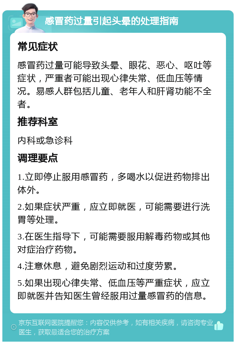 感冒药过量引起头晕的处理指南 常见症状 感冒药过量可能导致头晕、眼花、恶心、呕吐等症状，严重者可能出现心律失常、低血压等情况。易感人群包括儿童、老年人和肝肾功能不全者。 推荐科室 内科或急诊科 调理要点 1.立即停止服用感冒药，多喝水以促进药物排出体外。 2.如果症状严重，应立即就医，可能需要进行洗胃等处理。 3.在医生指导下，可能需要服用解毒药物或其他对症治疗药物。 4.注意休息，避免剧烈运动和过度劳累。 5.如果出现心律失常、低血压等严重症状，应立即就医并告知医生曾经服用过量感冒药的信息。