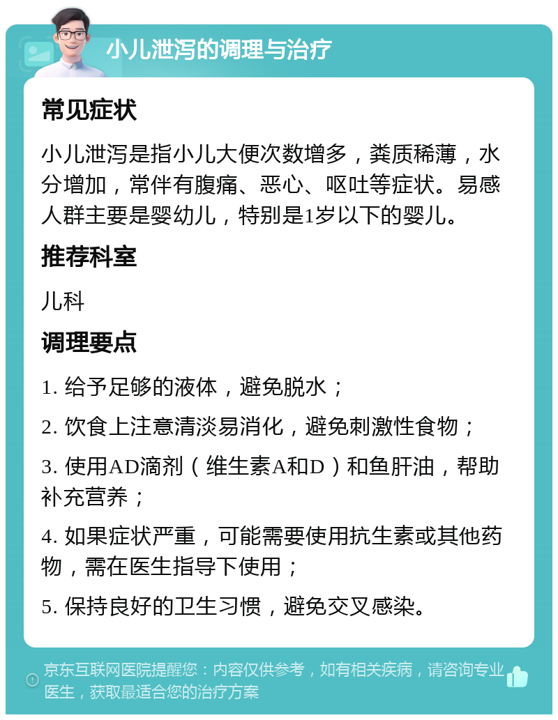 小儿泄泻的调理与治疗 常见症状 小儿泄泻是指小儿大便次数增多，粪质稀薄，水分增加，常伴有腹痛、恶心、呕吐等症状。易感人群主要是婴幼儿，特别是1岁以下的婴儿。 推荐科室 儿科 调理要点 1. 给予足够的液体，避免脱水； 2. 饮食上注意清淡易消化，避免刺激性食物； 3. 使用AD滴剂（维生素A和D）和鱼肝油，帮助补充营养； 4. 如果症状严重，可能需要使用抗生素或其他药物，需在医生指导下使用； 5. 保持良好的卫生习惯，避免交叉感染。