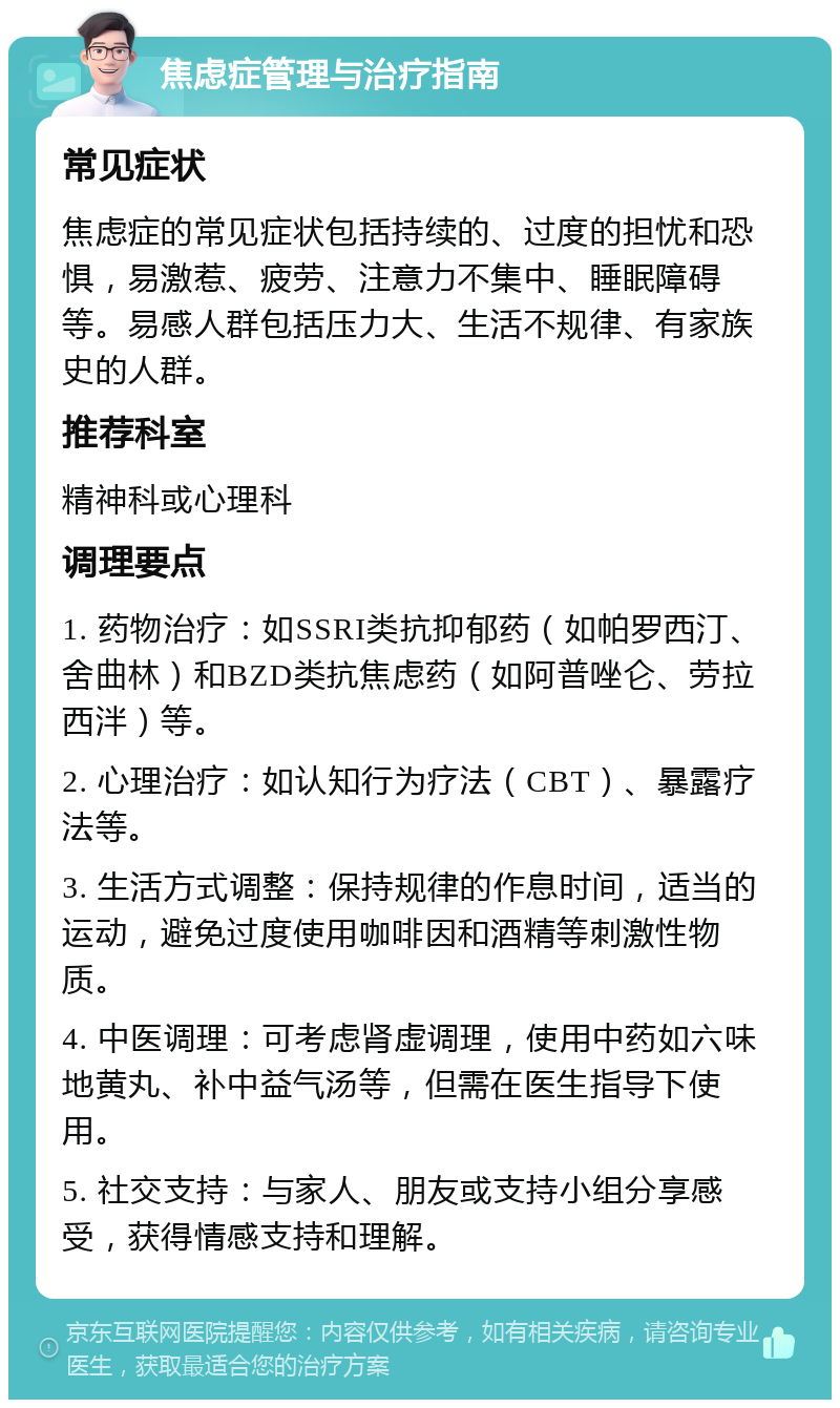 焦虑症管理与治疗指南 常见症状 焦虑症的常见症状包括持续的、过度的担忧和恐惧，易激惹、疲劳、注意力不集中、睡眠障碍等。易感人群包括压力大、生活不规律、有家族史的人群。 推荐科室 精神科或心理科 调理要点 1. 药物治疗：如SSRI类抗抑郁药（如帕罗西汀、舍曲林）和BZD类抗焦虑药（如阿普唑仑、劳拉西泮）等。 2. 心理治疗：如认知行为疗法（CBT）、暴露疗法等。 3. 生活方式调整：保持规律的作息时间，适当的运动，避免过度使用咖啡因和酒精等刺激性物质。 4. 中医调理：可考虑肾虚调理，使用中药如六味地黄丸、补中益气汤等，但需在医生指导下使用。 5. 社交支持：与家人、朋友或支持小组分享感受，获得情感支持和理解。