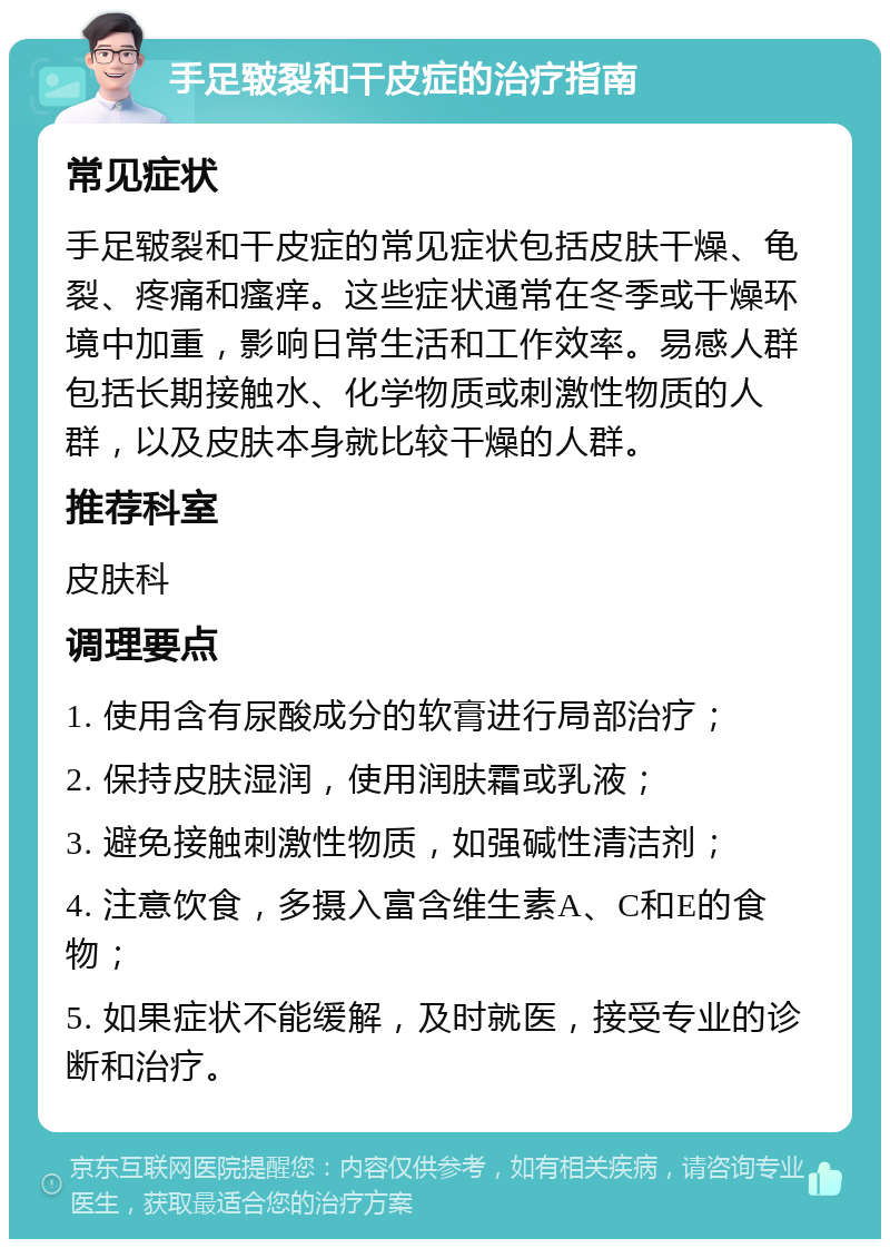 手足皲裂和干皮症的治疗指南 常见症状 手足皲裂和干皮症的常见症状包括皮肤干燥、龟裂、疼痛和瘙痒。这些症状通常在冬季或干燥环境中加重，影响日常生活和工作效率。易感人群包括长期接触水、化学物质或刺激性物质的人群，以及皮肤本身就比较干燥的人群。 推荐科室 皮肤科 调理要点 1. 使用含有尿酸成分的软膏进行局部治疗； 2. 保持皮肤湿润，使用润肤霜或乳液； 3. 避免接触刺激性物质，如强碱性清洁剂； 4. 注意饮食，多摄入富含维生素A、C和E的食物； 5. 如果症状不能缓解，及时就医，接受专业的诊断和治疗。