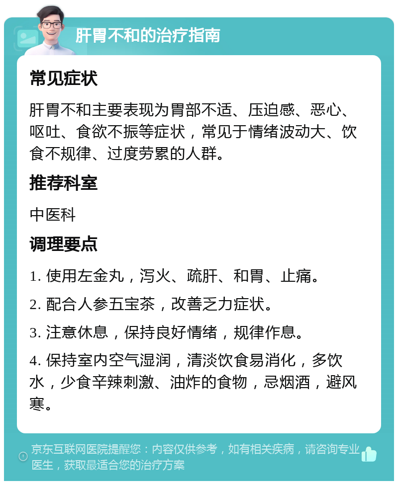 肝胃不和的治疗指南 常见症状 肝胃不和主要表现为胃部不适、压迫感、恶心、呕吐、食欲不振等症状，常见于情绪波动大、饮食不规律、过度劳累的人群。 推荐科室 中医科 调理要点 1. 使用左金丸，泻火、疏肝、和胃、止痛。 2. 配合人参五宝茶，改善乏力症状。 3. 注意休息，保持良好情绪，规律作息。 4. 保持室内空气湿润，清淡饮食易消化，多饮水，少食辛辣刺激、油炸的食物，忌烟酒，避风寒。