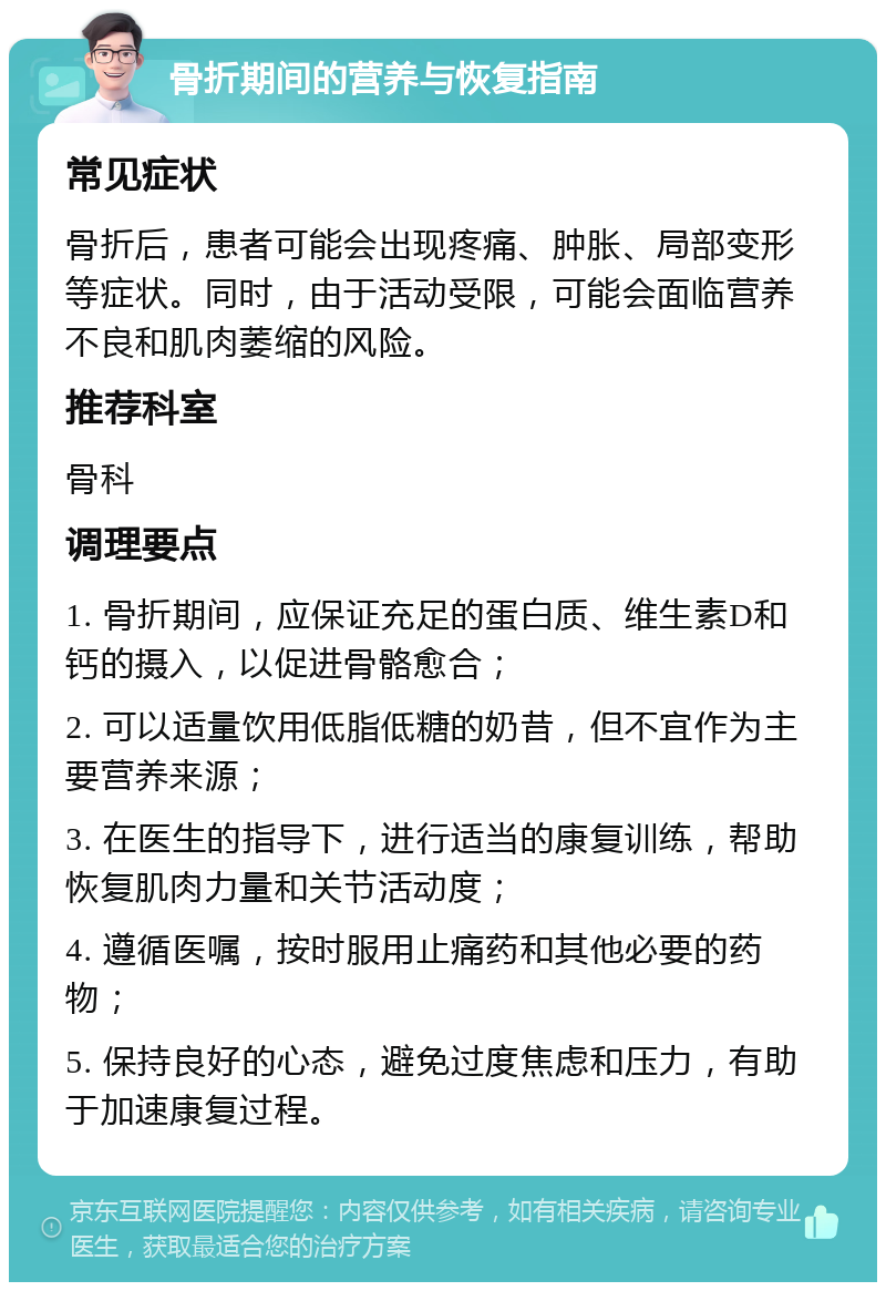 骨折期间的营养与恢复指南 常见症状 骨折后，患者可能会出现疼痛、肿胀、局部变形等症状。同时，由于活动受限，可能会面临营养不良和肌肉萎缩的风险。 推荐科室 骨科 调理要点 1. 骨折期间，应保证充足的蛋白质、维生素D和钙的摄入，以促进骨骼愈合； 2. 可以适量饮用低脂低糖的奶昔，但不宜作为主要营养来源； 3. 在医生的指导下，进行适当的康复训练，帮助恢复肌肉力量和关节活动度； 4. 遵循医嘱，按时服用止痛药和其他必要的药物； 5. 保持良好的心态，避免过度焦虑和压力，有助于加速康复过程。