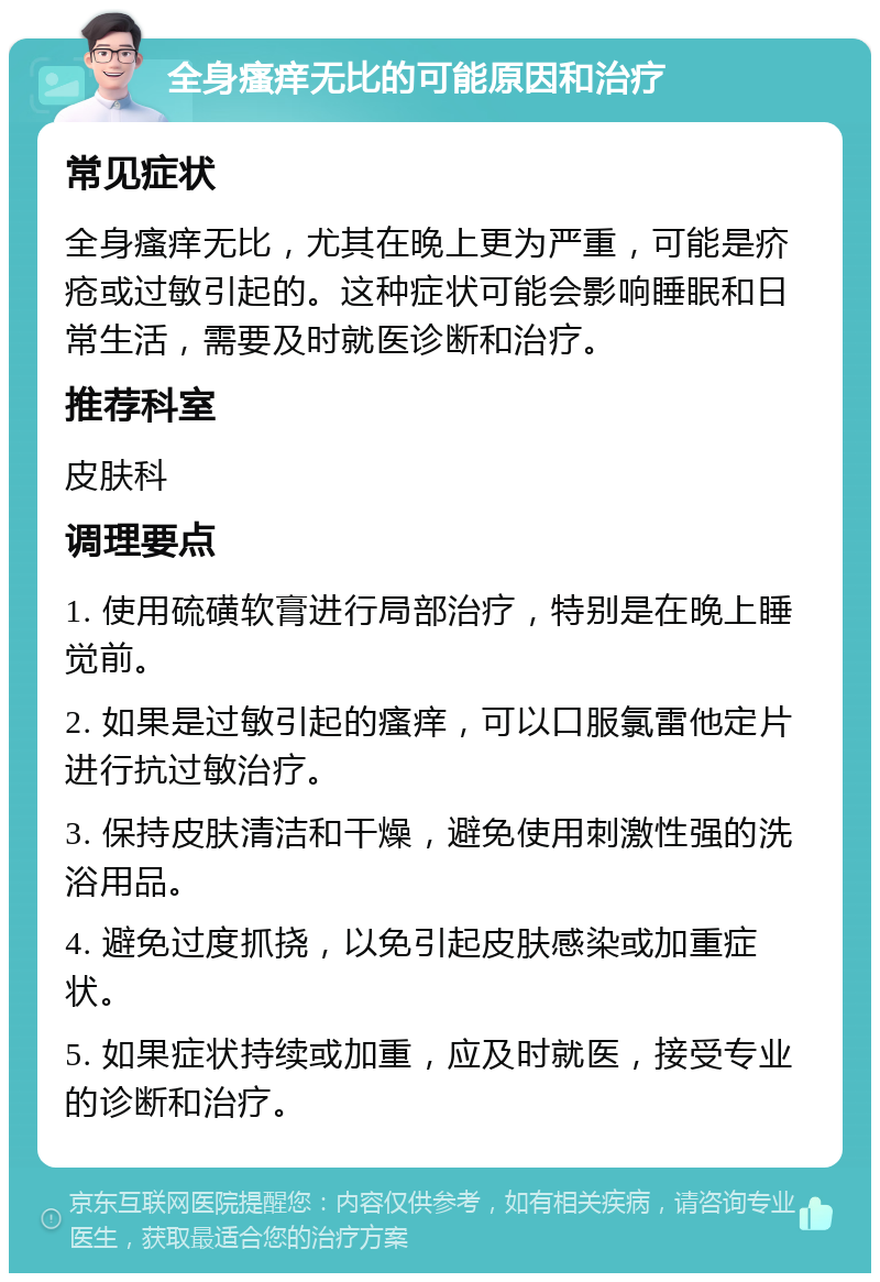 全身瘙痒无比的可能原因和治疗 常见症状 全身瘙痒无比，尤其在晚上更为严重，可能是疥疮或过敏引起的。这种症状可能会影响睡眠和日常生活，需要及时就医诊断和治疗。 推荐科室 皮肤科 调理要点 1. 使用硫磺软膏进行局部治疗，特别是在晚上睡觉前。 2. 如果是过敏引起的瘙痒，可以口服氯雷他定片进行抗过敏治疗。 3. 保持皮肤清洁和干燥，避免使用刺激性强的洗浴用品。 4. 避免过度抓挠，以免引起皮肤感染或加重症状。 5. 如果症状持续或加重，应及时就医，接受专业的诊断和治疗。