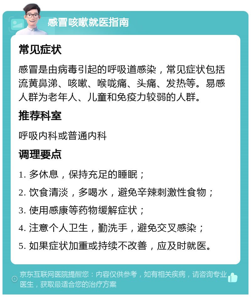 感冒咳嗽就医指南 常见症状 感冒是由病毒引起的呼吸道感染，常见症状包括流黄鼻涕、咳嗽、喉咙痛、头痛、发热等。易感人群为老年人、儿童和免疫力较弱的人群。 推荐科室 呼吸内科或普通内科 调理要点 1. 多休息，保持充足的睡眠； 2. 饮食清淡，多喝水，避免辛辣刺激性食物； 3. 使用感康等药物缓解症状； 4. 注意个人卫生，勤洗手，避免交叉感染； 5. 如果症状加重或持续不改善，应及时就医。