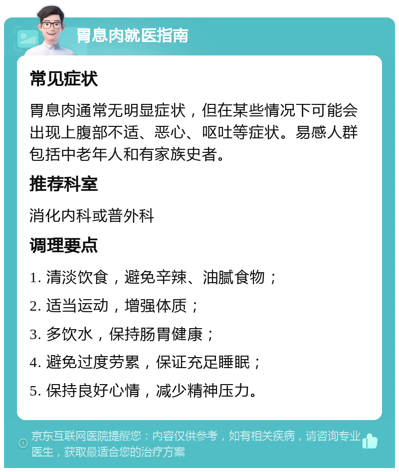 胃息肉就医指南 常见症状 胃息肉通常无明显症状，但在某些情况下可能会出现上腹部不适、恶心、呕吐等症状。易感人群包括中老年人和有家族史者。 推荐科室 消化内科或普外科 调理要点 1. 清淡饮食，避免辛辣、油腻食物； 2. 适当运动，增强体质； 3. 多饮水，保持肠胃健康； 4. 避免过度劳累，保证充足睡眠； 5. 保持良好心情，减少精神压力。