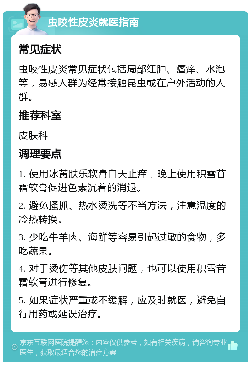 虫咬性皮炎就医指南 常见症状 虫咬性皮炎常见症状包括局部红肿、瘙痒、水泡等，易感人群为经常接触昆虫或在户外活动的人群。 推荐科室 皮肤科 调理要点 1. 使用冰黄肤乐软膏白天止痒，晚上使用积雪苷霜软膏促进色素沉着的消退。 2. 避免搔抓、热水烫洗等不当方法，注意温度的冷热转换。 3. 少吃牛羊肉、海鲜等容易引起过敏的食物，多吃蔬果。 4. 对于烫伤等其他皮肤问题，也可以使用积雪苷霜软膏进行修复。 5. 如果症状严重或不缓解，应及时就医，避免自行用药或延误治疗。