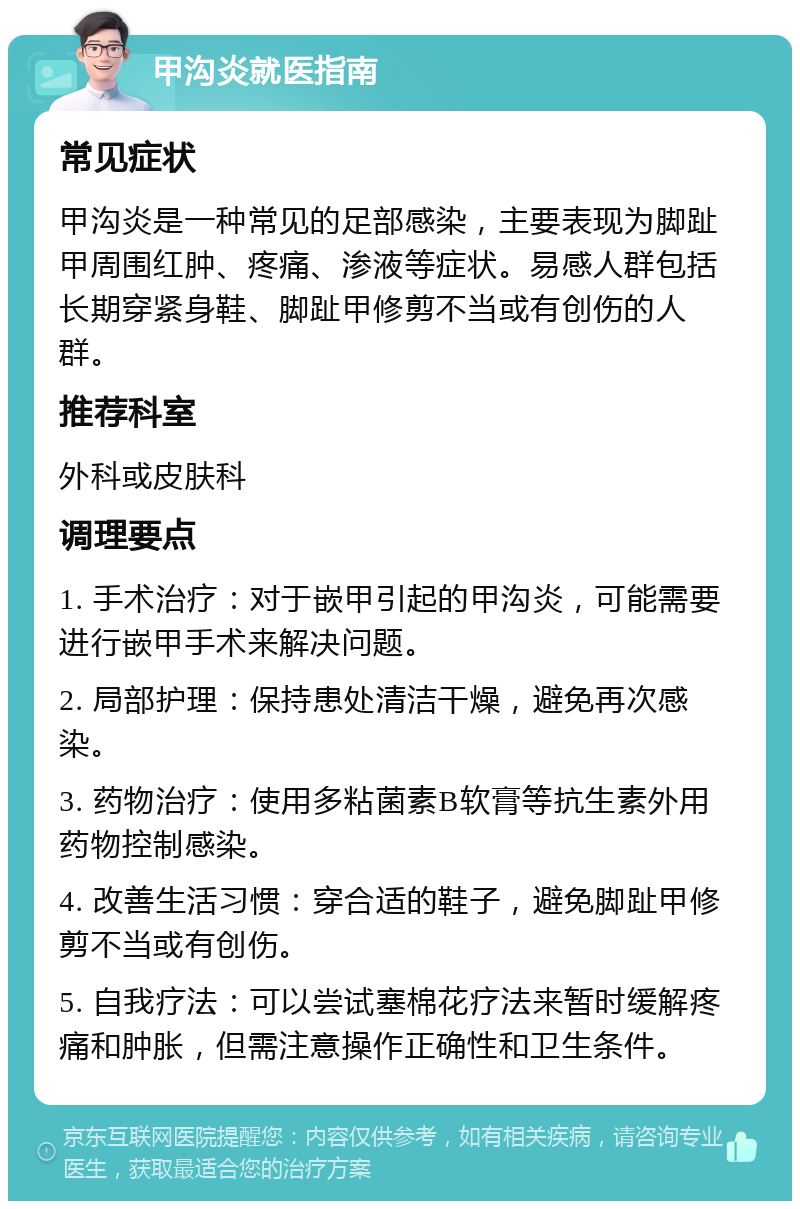 甲沟炎就医指南 常见症状 甲沟炎是一种常见的足部感染，主要表现为脚趾甲周围红肿、疼痛、渗液等症状。易感人群包括长期穿紧身鞋、脚趾甲修剪不当或有创伤的人群。 推荐科室 外科或皮肤科 调理要点 1. 手术治疗：对于嵌甲引起的甲沟炎，可能需要进行嵌甲手术来解决问题。 2. 局部护理：保持患处清洁干燥，避免再次感染。 3. 药物治疗：使用多粘菌素B软膏等抗生素外用药物控制感染。 4. 改善生活习惯：穿合适的鞋子，避免脚趾甲修剪不当或有创伤。 5. 自我疗法：可以尝试塞棉花疗法来暂时缓解疼痛和肿胀，但需注意操作正确性和卫生条件。