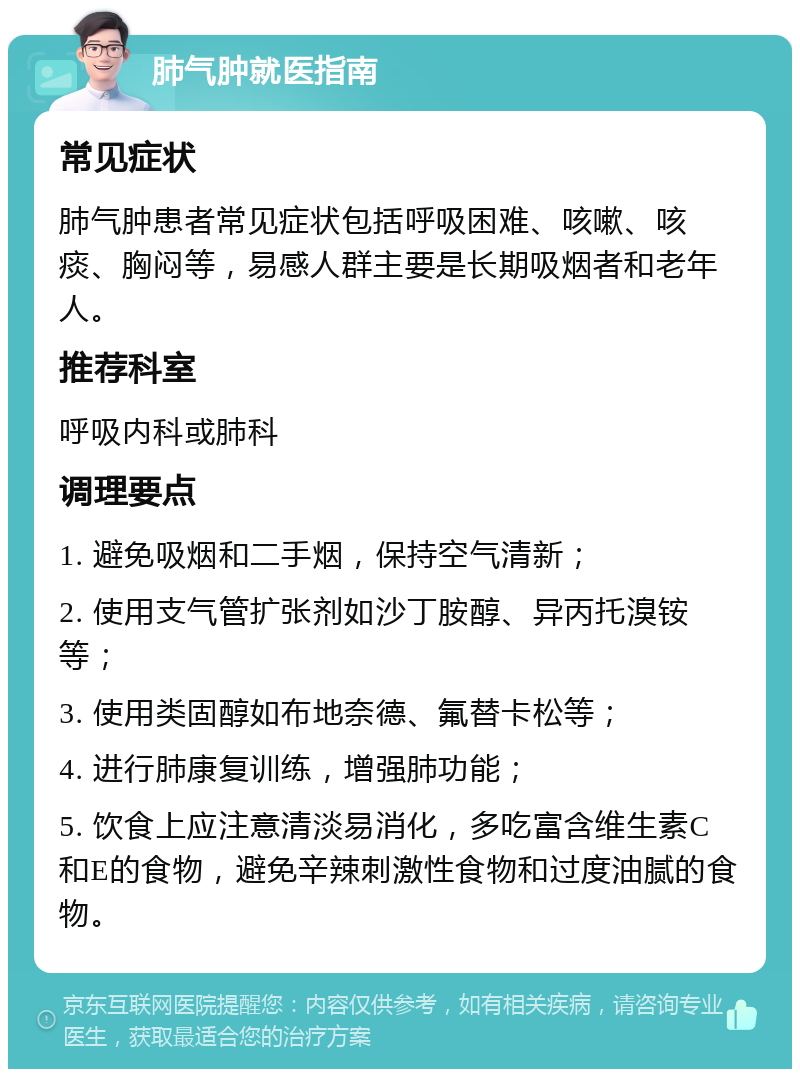 肺气肿就医指南 常见症状 肺气肿患者常见症状包括呼吸困难、咳嗽、咳痰、胸闷等，易感人群主要是长期吸烟者和老年人。 推荐科室 呼吸内科或肺科 调理要点 1. 避免吸烟和二手烟，保持空气清新； 2. 使用支气管扩张剂如沙丁胺醇、异丙托溴铵等； 3. 使用类固醇如布地奈德、氟替卡松等； 4. 进行肺康复训练，增强肺功能； 5. 饮食上应注意清淡易消化，多吃富含维生素C和E的食物，避免辛辣刺激性食物和过度油腻的食物。