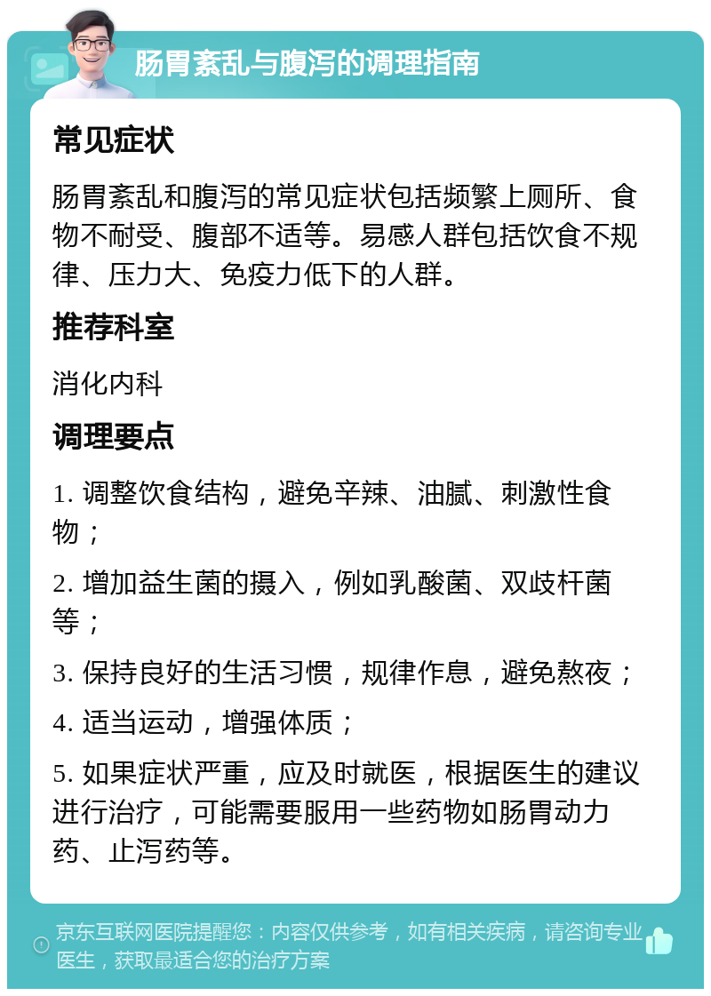 肠胃紊乱与腹泻的调理指南 常见症状 肠胃紊乱和腹泻的常见症状包括频繁上厕所、食物不耐受、腹部不适等。易感人群包括饮食不规律、压力大、免疫力低下的人群。 推荐科室 消化内科 调理要点 1. 调整饮食结构，避免辛辣、油腻、刺激性食物； 2. 增加益生菌的摄入，例如乳酸菌、双歧杆菌等； 3. 保持良好的生活习惯，规律作息，避免熬夜； 4. 适当运动，增强体质； 5. 如果症状严重，应及时就医，根据医生的建议进行治疗，可能需要服用一些药物如肠胃动力药、止泻药等。