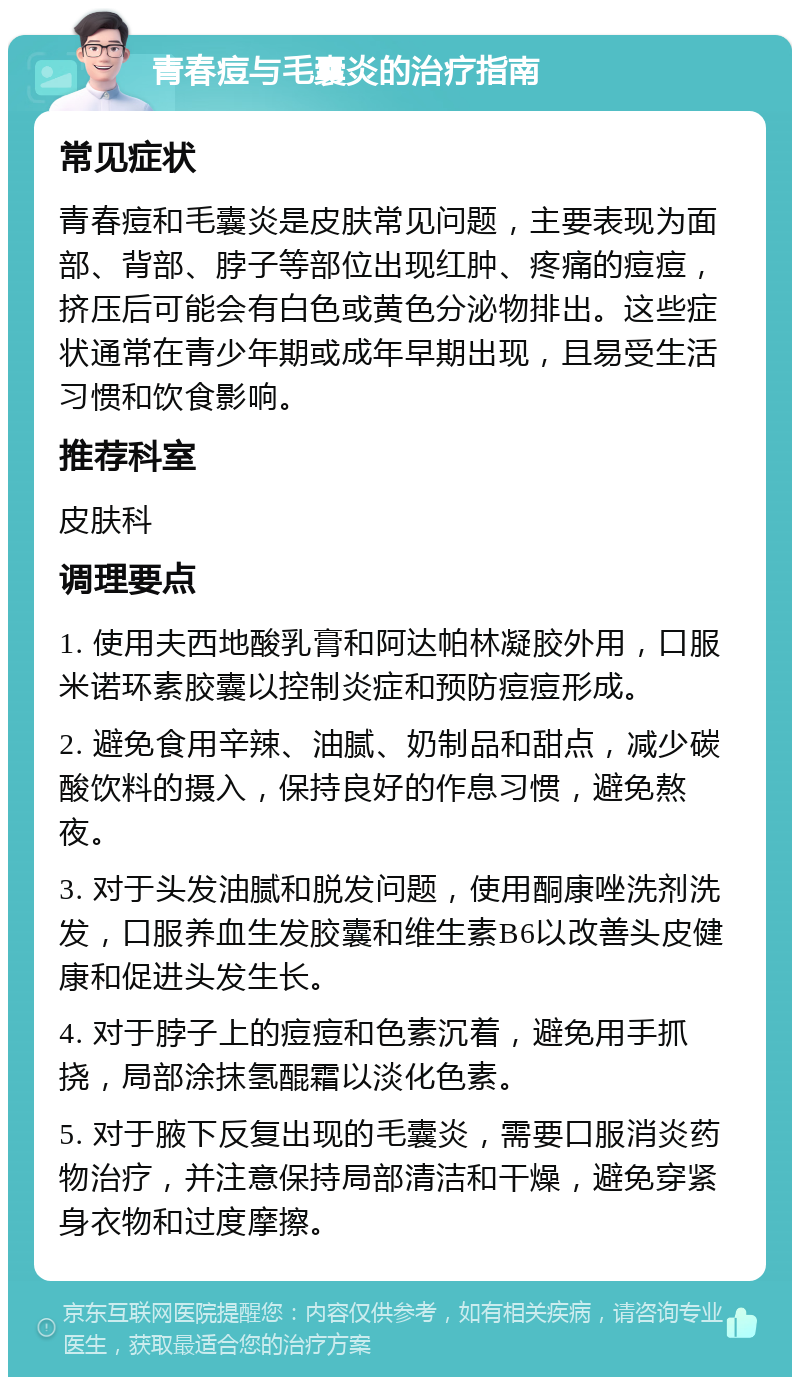 青春痘与毛囊炎的治疗指南 常见症状 青春痘和毛囊炎是皮肤常见问题，主要表现为面部、背部、脖子等部位出现红肿、疼痛的痘痘，挤压后可能会有白色或黄色分泌物排出。这些症状通常在青少年期或成年早期出现，且易受生活习惯和饮食影响。 推荐科室 皮肤科 调理要点 1. 使用夫西地酸乳膏和阿达帕林凝胶外用，口服米诺环素胶囊以控制炎症和预防痘痘形成。 2. 避免食用辛辣、油腻、奶制品和甜点，减少碳酸饮料的摄入，保持良好的作息习惯，避免熬夜。 3. 对于头发油腻和脱发问题，使用酮康唑洗剂洗发，口服养血生发胶囊和维生素B6以改善头皮健康和促进头发生长。 4. 对于脖子上的痘痘和色素沉着，避免用手抓挠，局部涂抹氢醌霜以淡化色素。 5. 对于腋下反复出现的毛囊炎，需要口服消炎药物治疗，并注意保持局部清洁和干燥，避免穿紧身衣物和过度摩擦。