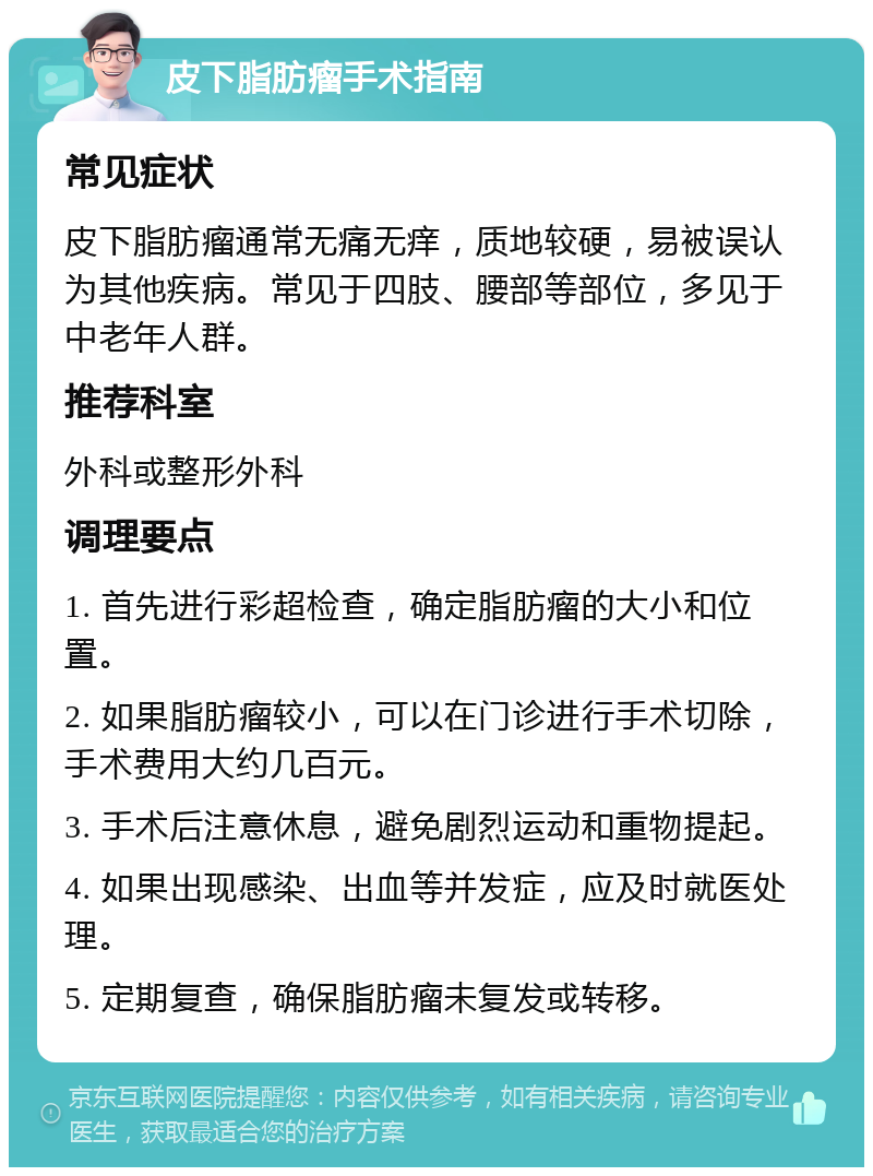 皮下脂肪瘤手术指南 常见症状 皮下脂肪瘤通常无痛无痒，质地较硬，易被误认为其他疾病。常见于四肢、腰部等部位，多见于中老年人群。 推荐科室 外科或整形外科 调理要点 1. 首先进行彩超检查，确定脂肪瘤的大小和位置。 2. 如果脂肪瘤较小，可以在门诊进行手术切除，手术费用大约几百元。 3. 手术后注意休息，避免剧烈运动和重物提起。 4. 如果出现感染、出血等并发症，应及时就医处理。 5. 定期复查，确保脂肪瘤未复发或转移。