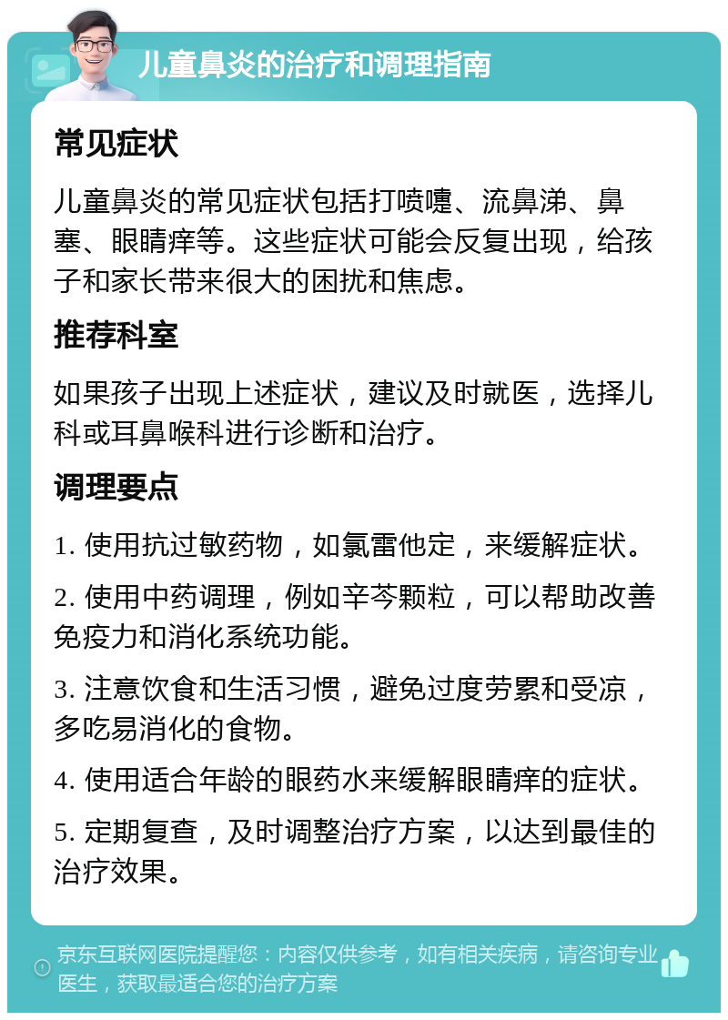 儿童鼻炎的治疗和调理指南 常见症状 儿童鼻炎的常见症状包括打喷嚏、流鼻涕、鼻塞、眼睛痒等。这些症状可能会反复出现，给孩子和家长带来很大的困扰和焦虑。 推荐科室 如果孩子出现上述症状，建议及时就医，选择儿科或耳鼻喉科进行诊断和治疗。 调理要点 1. 使用抗过敏药物，如氯雷他定，来缓解症状。 2. 使用中药调理，例如辛芩颗粒，可以帮助改善免疫力和消化系统功能。 3. 注意饮食和生活习惯，避免过度劳累和受凉，多吃易消化的食物。 4. 使用适合年龄的眼药水来缓解眼睛痒的症状。 5. 定期复查，及时调整治疗方案，以达到最佳的治疗效果。