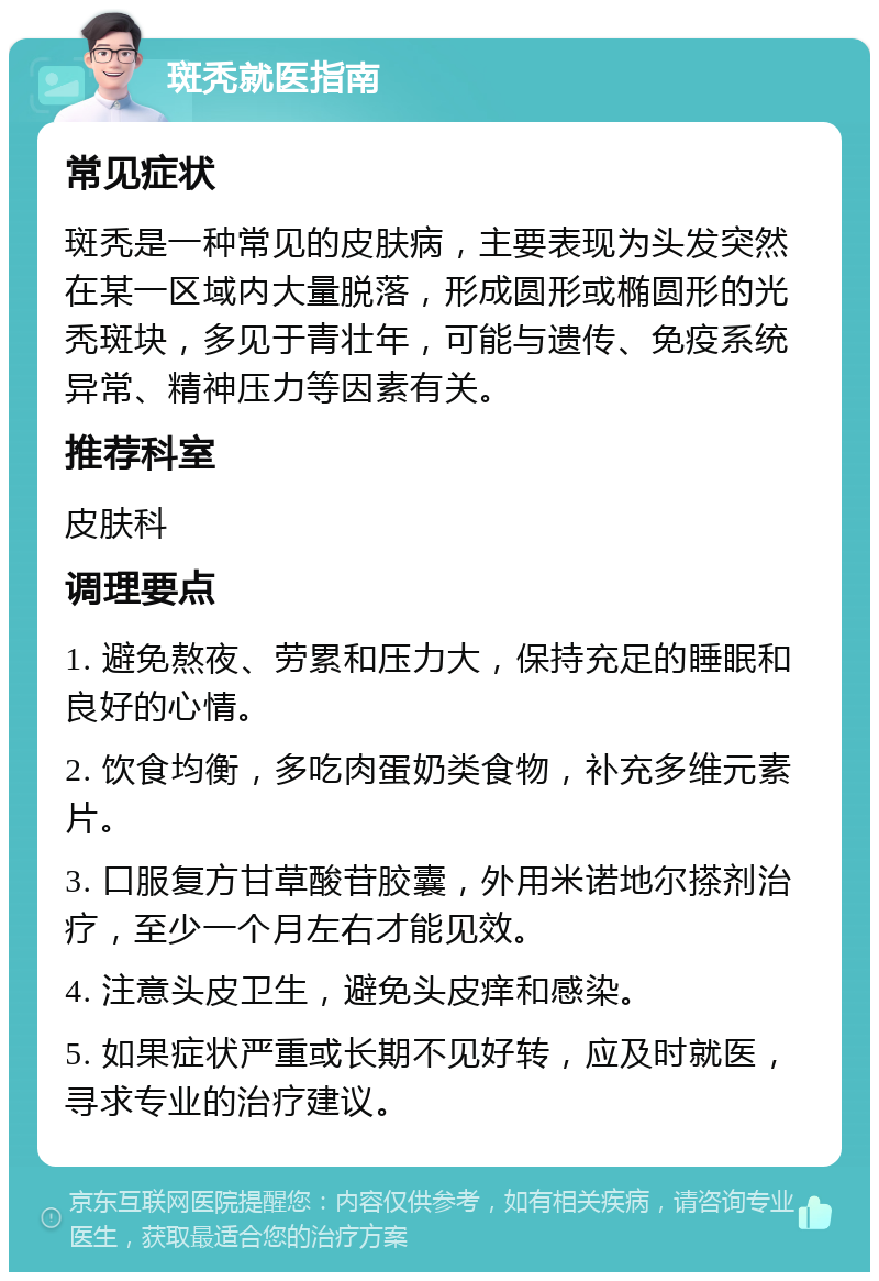 斑秃就医指南 常见症状 斑秃是一种常见的皮肤病，主要表现为头发突然在某一区域内大量脱落，形成圆形或椭圆形的光秃斑块，多见于青壮年，可能与遗传、免疫系统异常、精神压力等因素有关。 推荐科室 皮肤科 调理要点 1. 避免熬夜、劳累和压力大，保持充足的睡眠和良好的心情。 2. 饮食均衡，多吃肉蛋奶类食物，补充多维元素片。 3. 口服复方甘草酸苷胶囊，外用米诺地尔搽剂治疗，至少一个月左右才能见效。 4. 注意头皮卫生，避免头皮痒和感染。 5. 如果症状严重或长期不见好转，应及时就医，寻求专业的治疗建议。