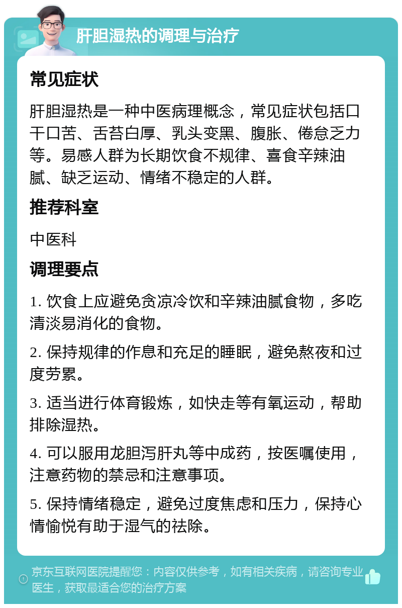 肝胆湿热的调理与治疗 常见症状 肝胆湿热是一种中医病理概念，常见症状包括口干口苦、舌苔白厚、乳头变黑、腹胀、倦怠乏力等。易感人群为长期饮食不规律、喜食辛辣油腻、缺乏运动、情绪不稳定的人群。 推荐科室 中医科 调理要点 1. 饮食上应避免贪凉冷饮和辛辣油腻食物，多吃清淡易消化的食物。 2. 保持规律的作息和充足的睡眠，避免熬夜和过度劳累。 3. 适当进行体育锻炼，如快走等有氧运动，帮助排除湿热。 4. 可以服用龙胆泻肝丸等中成药，按医嘱使用，注意药物的禁忌和注意事项。 5. 保持情绪稳定，避免过度焦虑和压力，保持心情愉悦有助于湿气的祛除。