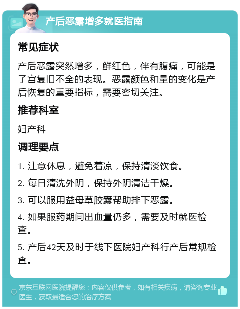 产后恶露增多就医指南 常见症状 产后恶露突然增多，鲜红色，伴有腹痛，可能是子宫复旧不全的表现。恶露颜色和量的变化是产后恢复的重要指标，需要密切关注。 推荐科室 妇产科 调理要点 1. 注意休息，避免着凉，保持清淡饮食。 2. 每日清洗外阴，保持外阴清洁干燥。 3. 可以服用益母草胶囊帮助排下恶露。 4. 如果服药期间出血量仍多，需要及时就医检查。 5. 产后42天及时于线下医院妇产科行产后常规检查。