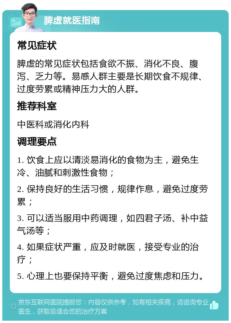 脾虚就医指南 常见症状 脾虚的常见症状包括食欲不振、消化不良、腹泻、乏力等。易感人群主要是长期饮食不规律、过度劳累或精神压力大的人群。 推荐科室 中医科或消化内科 调理要点 1. 饮食上应以清淡易消化的食物为主，避免生冷、油腻和刺激性食物； 2. 保持良好的生活习惯，规律作息，避免过度劳累； 3. 可以适当服用中药调理，如四君子汤、补中益气汤等； 4. 如果症状严重，应及时就医，接受专业的治疗； 5. 心理上也要保持平衡，避免过度焦虑和压力。