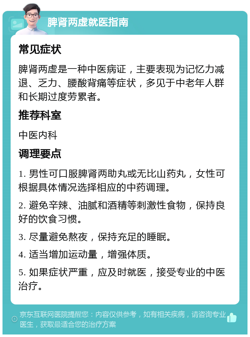 脾肾两虚就医指南 常见症状 脾肾两虚是一种中医病证，主要表现为记忆力减退、乏力、腰酸背痛等症状，多见于中老年人群和长期过度劳累者。 推荐科室 中医内科 调理要点 1. 男性可口服脾肾两助丸或无比山药丸，女性可根据具体情况选择相应的中药调理。 2. 避免辛辣、油腻和酒精等刺激性食物，保持良好的饮食习惯。 3. 尽量避免熬夜，保持充足的睡眠。 4. 适当增加运动量，增强体质。 5. 如果症状严重，应及时就医，接受专业的中医治疗。