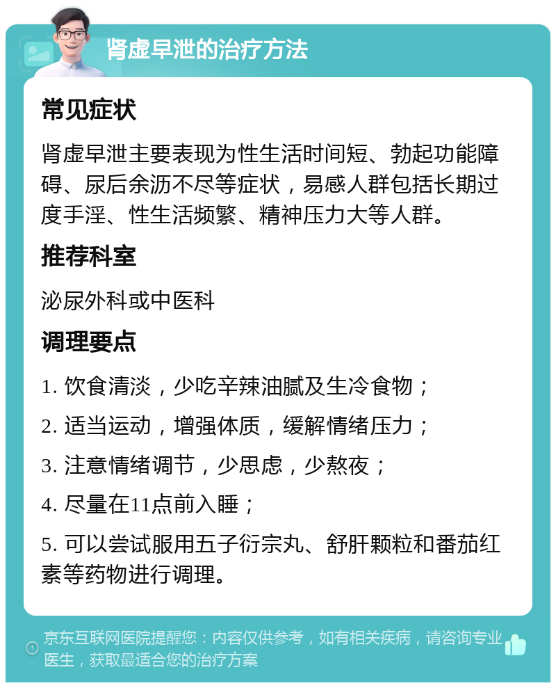 肾虚早泄的治疗方法 常见症状 肾虚早泄主要表现为性生活时间短、勃起功能障碍、尿后余沥不尽等症状，易感人群包括长期过度手淫、性生活频繁、精神压力大等人群。 推荐科室 泌尿外科或中医科 调理要点 1. 饮食清淡，少吃辛辣油腻及生冷食物； 2. 适当运动，增强体质，缓解情绪压力； 3. 注意情绪调节，少思虑，少熬夜； 4. 尽量在11点前入睡； 5. 可以尝试服用五子衍宗丸、舒肝颗粒和番茄红素等药物进行调理。