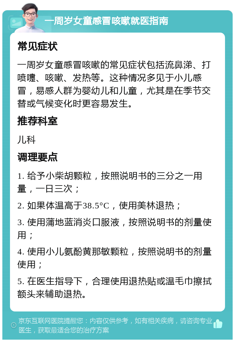 一周岁女童感冒咳嗽就医指南 常见症状 一周岁女童感冒咳嗽的常见症状包括流鼻涕、打喷嚏、咳嗽、发热等。这种情况多见于小儿感冒，易感人群为婴幼儿和儿童，尤其是在季节交替或气候变化时更容易发生。 推荐科室 儿科 调理要点 1. 给予小柴胡颗粒，按照说明书的三分之一用量，一日三次； 2. 如果体温高于38.5°C，使用美林退热； 3. 使用蒲地蓝消炎口服液，按照说明书的剂量使用； 4. 使用小儿氨酚黄那敏颗粒，按照说明书的剂量使用； 5. 在医生指导下，合理使用退热贴或温毛巾擦拭额头来辅助退热。