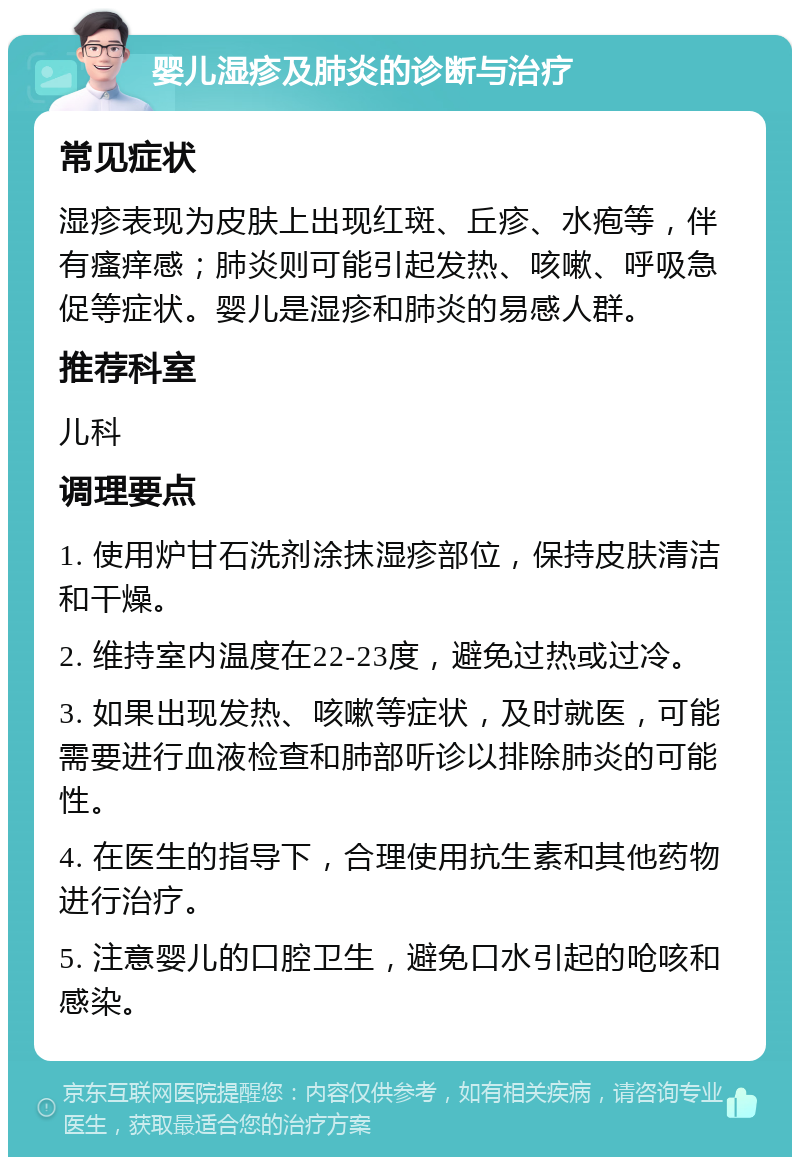 婴儿湿疹及肺炎的诊断与治疗 常见症状 湿疹表现为皮肤上出现红斑、丘疹、水疱等，伴有瘙痒感；肺炎则可能引起发热、咳嗽、呼吸急促等症状。婴儿是湿疹和肺炎的易感人群。 推荐科室 儿科 调理要点 1. 使用炉甘石洗剂涂抹湿疹部位，保持皮肤清洁和干燥。 2. 维持室内温度在22-23度，避免过热或过冷。 3. 如果出现发热、咳嗽等症状，及时就医，可能需要进行血液检查和肺部听诊以排除肺炎的可能性。 4. 在医生的指导下，合理使用抗生素和其他药物进行治疗。 5. 注意婴儿的口腔卫生，避免口水引起的呛咳和感染。