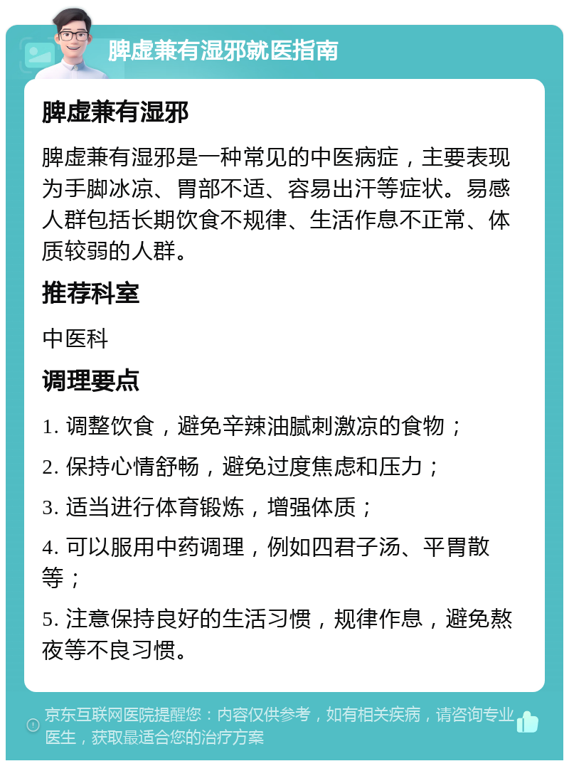 脾虚兼有湿邪就医指南 脾虚兼有湿邪 脾虚兼有湿邪是一种常见的中医病症，主要表现为手脚冰凉、胃部不适、容易出汗等症状。易感人群包括长期饮食不规律、生活作息不正常、体质较弱的人群。 推荐科室 中医科 调理要点 1. 调整饮食，避免辛辣油腻刺激凉的食物； 2. 保持心情舒畅，避免过度焦虑和压力； 3. 适当进行体育锻炼，增强体质； 4. 可以服用中药调理，例如四君子汤、平胃散等； 5. 注意保持良好的生活习惯，规律作息，避免熬夜等不良习惯。