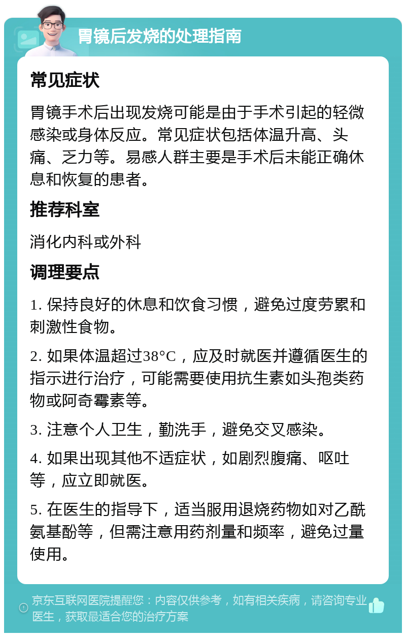 胃镜后发烧的处理指南 常见症状 胃镜手术后出现发烧可能是由于手术引起的轻微感染或身体反应。常见症状包括体温升高、头痛、乏力等。易感人群主要是手术后未能正确休息和恢复的患者。 推荐科室 消化内科或外科 调理要点 1. 保持良好的休息和饮食习惯，避免过度劳累和刺激性食物。 2. 如果体温超过38°C，应及时就医并遵循医生的指示进行治疗，可能需要使用抗生素如头孢类药物或阿奇霉素等。 3. 注意个人卫生，勤洗手，避免交叉感染。 4. 如果出现其他不适症状，如剧烈腹痛、呕吐等，应立即就医。 5. 在医生的指导下，适当服用退烧药物如对乙酰氨基酚等，但需注意用药剂量和频率，避免过量使用。