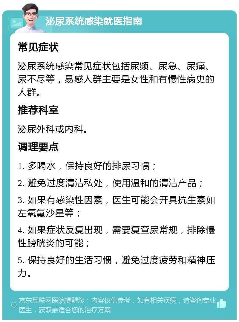 泌尿系统感染就医指南 常见症状 泌尿系统感染常见症状包括尿频、尿急、尿痛、尿不尽等，易感人群主要是女性和有慢性病史的人群。 推荐科室 泌尿外科或内科。 调理要点 1. 多喝水，保持良好的排尿习惯； 2. 避免过度清洁私处，使用温和的清洁产品； 3. 如果有感染性因素，医生可能会开具抗生素如左氧氟沙星等； 4. 如果症状反复出现，需要复查尿常规，排除慢性膀胱炎的可能； 5. 保持良好的生活习惯，避免过度疲劳和精神压力。