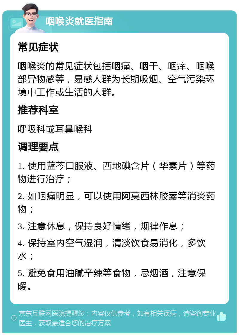 咽喉炎就医指南 常见症状 咽喉炎的常见症状包括咽痛、咽干、咽痒、咽喉部异物感等，易感人群为长期吸烟、空气污染环境中工作或生活的人群。 推荐科室 呼吸科或耳鼻喉科 调理要点 1. 使用蓝芩口服液、西地碘含片（华素片）等药物进行治疗； 2. 如咽痛明显，可以使用阿莫西林胶囊等消炎药物； 3. 注意休息，保持良好情绪，规律作息； 4. 保持室内空气湿润，清淡饮食易消化，多饮水； 5. 避免食用油腻辛辣等食物，忌烟酒，注意保暖。