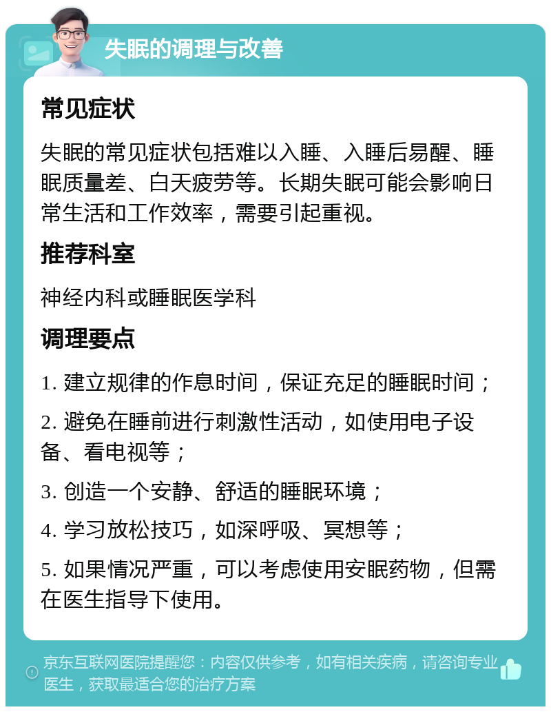 失眠的调理与改善 常见症状 失眠的常见症状包括难以入睡、入睡后易醒、睡眠质量差、白天疲劳等。长期失眠可能会影响日常生活和工作效率，需要引起重视。 推荐科室 神经内科或睡眠医学科 调理要点 1. 建立规律的作息时间，保证充足的睡眠时间； 2. 避免在睡前进行刺激性活动，如使用电子设备、看电视等； 3. 创造一个安静、舒适的睡眠环境； 4. 学习放松技巧，如深呼吸、冥想等； 5. 如果情况严重，可以考虑使用安眠药物，但需在医生指导下使用。