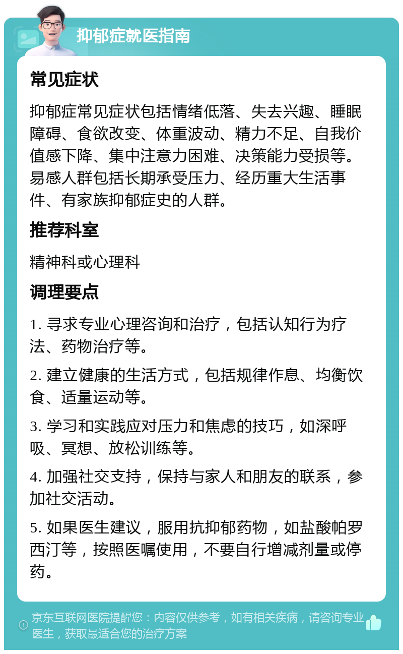 抑郁症就医指南 常见症状 抑郁症常见症状包括情绪低落、失去兴趣、睡眠障碍、食欲改变、体重波动、精力不足、自我价值感下降、集中注意力困难、决策能力受损等。易感人群包括长期承受压力、经历重大生活事件、有家族抑郁症史的人群。 推荐科室 精神科或心理科 调理要点 1. 寻求专业心理咨询和治疗，包括认知行为疗法、药物治疗等。 2. 建立健康的生活方式，包括规律作息、均衡饮食、适量运动等。 3. 学习和实践应对压力和焦虑的技巧，如深呼吸、冥想、放松训练等。 4. 加强社交支持，保持与家人和朋友的联系，参加社交活动。 5. 如果医生建议，服用抗抑郁药物，如盐酸帕罗西汀等，按照医嘱使用，不要自行增减剂量或停药。