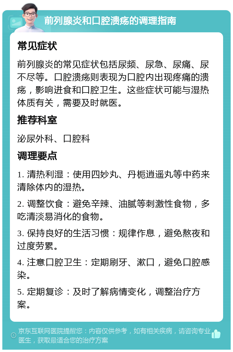 前列腺炎和口腔溃疡的调理指南 常见症状 前列腺炎的常见症状包括尿频、尿急、尿痛、尿不尽等。口腔溃疡则表现为口腔内出现疼痛的溃疡，影响进食和口腔卫生。这些症状可能与湿热体质有关，需要及时就医。 推荐科室 泌尿外科、口腔科 调理要点 1. 清热利湿：使用四妙丸、丹栀逍遥丸等中药来清除体内的湿热。 2. 调整饮食：避免辛辣、油腻等刺激性食物，多吃清淡易消化的食物。 3. 保持良好的生活习惯：规律作息，避免熬夜和过度劳累。 4. 注意口腔卫生：定期刷牙、漱口，避免口腔感染。 5. 定期复诊：及时了解病情变化，调整治疗方案。