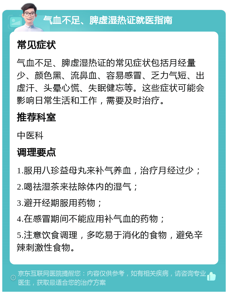 气血不足、脾虚湿热证就医指南 常见症状 气血不足、脾虚湿热证的常见症状包括月经量少、颜色黑、流鼻血、容易感冒、乏力气短、出虚汗、头晕心慌、失眠健忘等。这些症状可能会影响日常生活和工作，需要及时治疗。 推荐科室 中医科 调理要点 1.服用八珍益母丸来补气养血，治疗月经过少； 2.喝祛湿茶来祛除体内的湿气； 3.避开经期服用药物； 4.在感冒期间不能应用补气血的药物； 5.注意饮食调理，多吃易于消化的食物，避免辛辣刺激性食物。