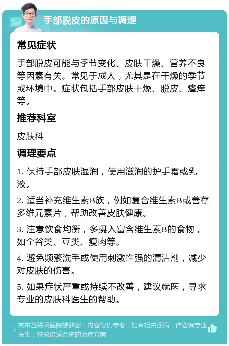 手部脱皮的原因与调理 常见症状 手部脱皮可能与季节变化、皮肤干燥、营养不良等因素有关。常见于成人，尤其是在干燥的季节或环境中。症状包括手部皮肤干燥、脱皮、瘙痒等。 推荐科室 皮肤科 调理要点 1. 保持手部皮肤湿润，使用滋润的护手霜或乳液。 2. 适当补充维生素B族，例如复合维生素B或善存多维元素片，帮助改善皮肤健康。 3. 注意饮食均衡，多摄入富含维生素B的食物，如全谷类、豆类、瘦肉等。 4. 避免频繁洗手或使用刺激性强的清洁剂，减少对皮肤的伤害。 5. 如果症状严重或持续不改善，建议就医，寻求专业的皮肤科医生的帮助。