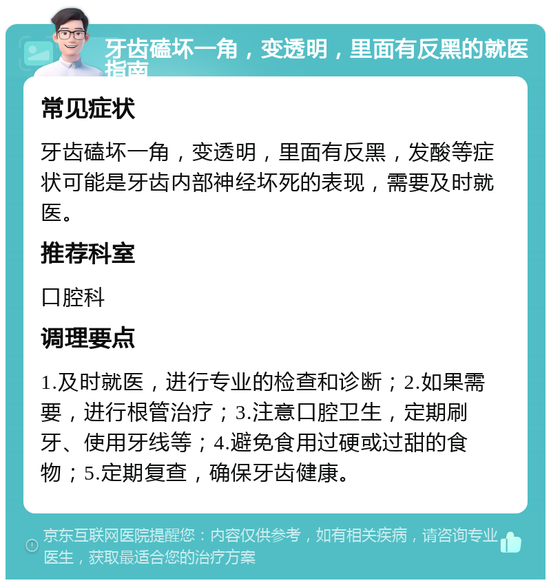 牙齿磕坏一角，变透明，里面有反黑的就医指南 常见症状 牙齿磕坏一角，变透明，里面有反黑，发酸等症状可能是牙齿内部神经坏死的表现，需要及时就医。 推荐科室 口腔科 调理要点 1.及时就医，进行专业的检查和诊断；2.如果需要，进行根管治疗；3.注意口腔卫生，定期刷牙、使用牙线等；4.避免食用过硬或过甜的食物；5.定期复查，确保牙齿健康。