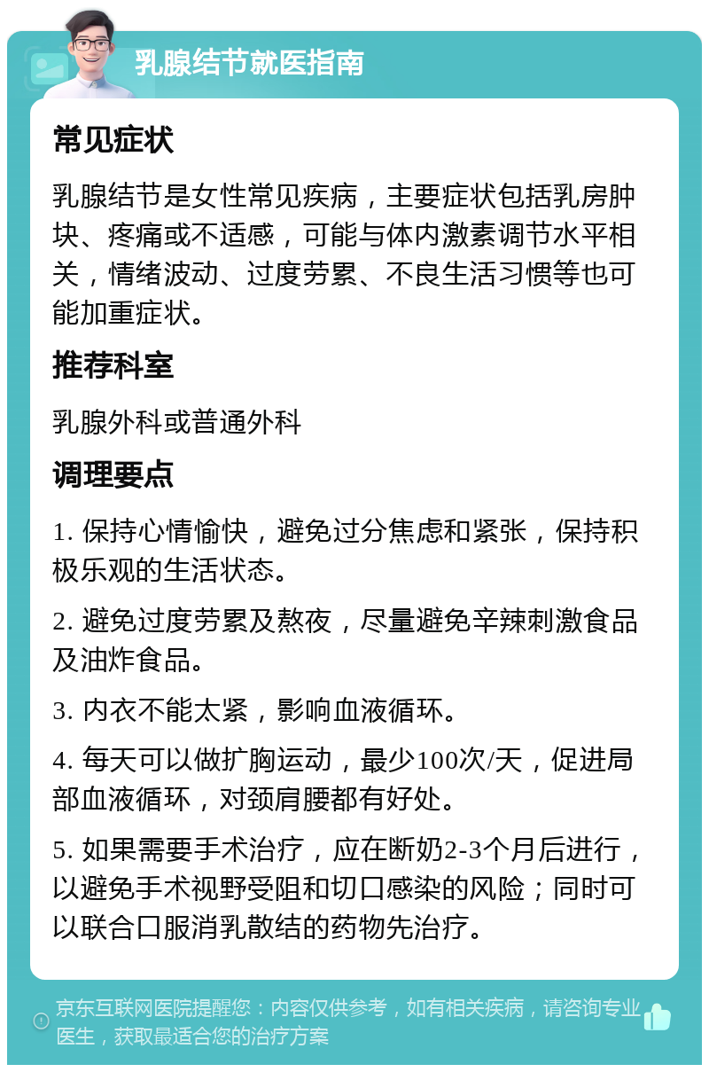 乳腺结节就医指南 常见症状 乳腺结节是女性常见疾病，主要症状包括乳房肿块、疼痛或不适感，可能与体内激素调节水平相关，情绪波动、过度劳累、不良生活习惯等也可能加重症状。 推荐科室 乳腺外科或普通外科 调理要点 1. 保持心情愉快，避免过分焦虑和紧张，保持积极乐观的生活状态。 2. 避免过度劳累及熬夜，尽量避免辛辣刺激食品及油炸食品。 3. 内衣不能太紧，影响血液循环。 4. 每天可以做扩胸运动，最少100次/天，促进局部血液循环，对颈肩腰都有好处。 5. 如果需要手术治疗，应在断奶2-3个月后进行，以避免手术视野受阻和切口感染的风险；同时可以联合口服消乳散结的药物先治疗。