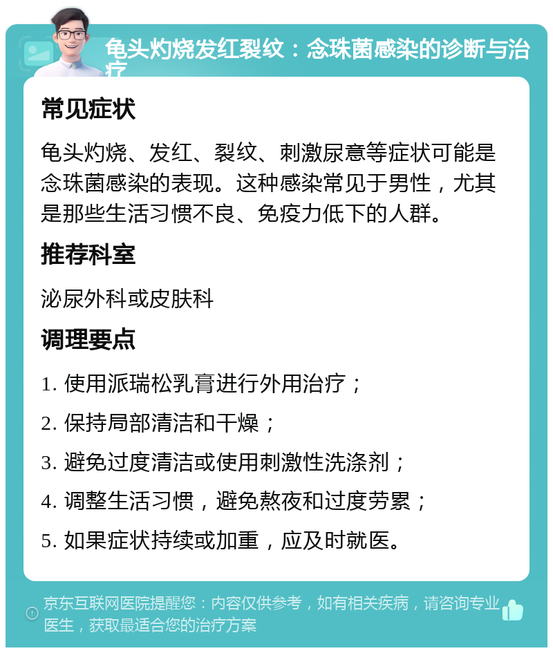 龟头灼烧发红裂纹：念珠菌感染的诊断与治疗 常见症状 龟头灼烧、发红、裂纹、刺激尿意等症状可能是念珠菌感染的表现。这种感染常见于男性，尤其是那些生活习惯不良、免疫力低下的人群。 推荐科室 泌尿外科或皮肤科 调理要点 1. 使用派瑞松乳膏进行外用治疗； 2. 保持局部清洁和干燥； 3. 避免过度清洁或使用刺激性洗涤剂； 4. 调整生活习惯，避免熬夜和过度劳累； 5. 如果症状持续或加重，应及时就医。