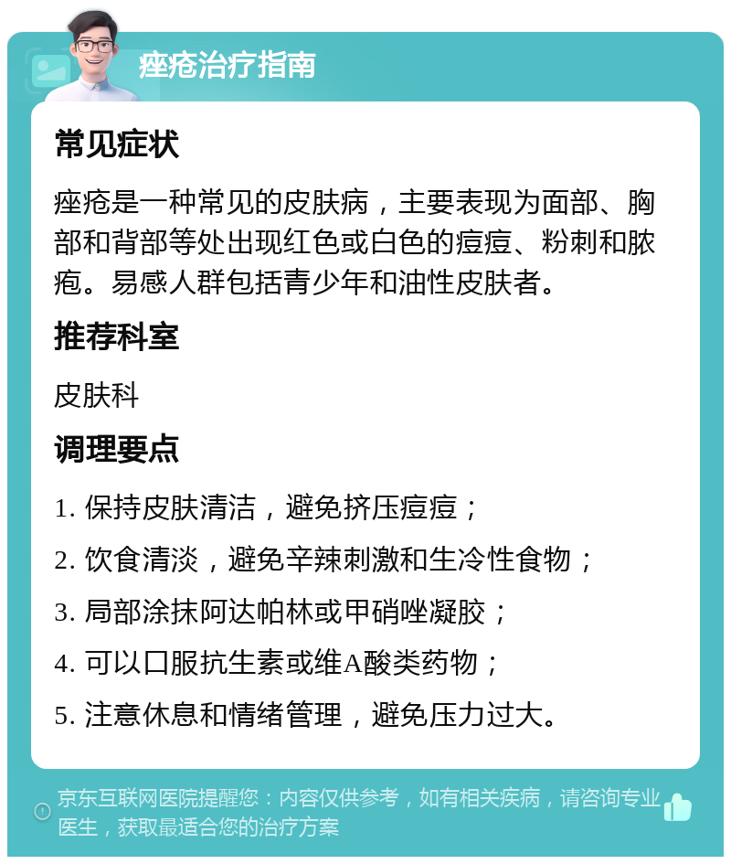 痤疮治疗指南 常见症状 痤疮是一种常见的皮肤病，主要表现为面部、胸部和背部等处出现红色或白色的痘痘、粉刺和脓疱。易感人群包括青少年和油性皮肤者。 推荐科室 皮肤科 调理要点 1. 保持皮肤清洁，避免挤压痘痘； 2. 饮食清淡，避免辛辣刺激和生冷性食物； 3. 局部涂抹阿达帕林或甲硝唑凝胶； 4. 可以口服抗生素或维A酸类药物； 5. 注意休息和情绪管理，避免压力过大。