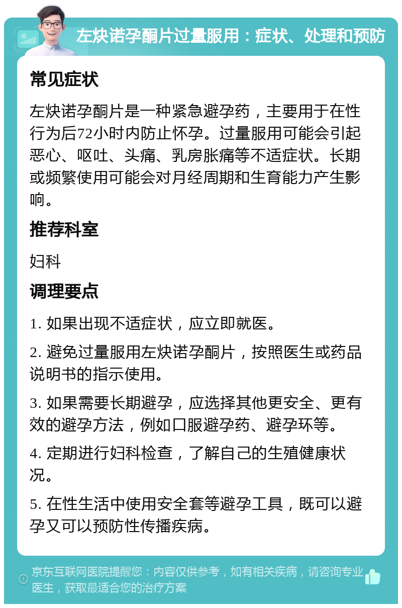 左炔诺孕酮片过量服用：症状、处理和预防 常见症状 左炔诺孕酮片是一种紧急避孕药，主要用于在性行为后72小时内防止怀孕。过量服用可能会引起恶心、呕吐、头痛、乳房胀痛等不适症状。长期或频繁使用可能会对月经周期和生育能力产生影响。 推荐科室 妇科 调理要点 1. 如果出现不适症状，应立即就医。 2. 避免过量服用左炔诺孕酮片，按照医生或药品说明书的指示使用。 3. 如果需要长期避孕，应选择其他更安全、更有效的避孕方法，例如口服避孕药、避孕环等。 4. 定期进行妇科检查，了解自己的生殖健康状况。 5. 在性生活中使用安全套等避孕工具，既可以避孕又可以预防性传播疾病。