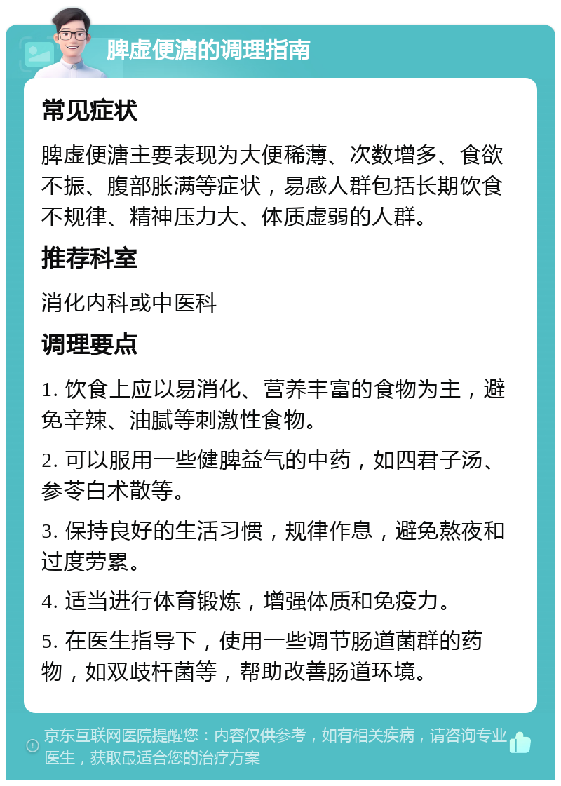 脾虚便溏的调理指南 常见症状 脾虚便溏主要表现为大便稀薄、次数增多、食欲不振、腹部胀满等症状，易感人群包括长期饮食不规律、精神压力大、体质虚弱的人群。 推荐科室 消化内科或中医科 调理要点 1. 饮食上应以易消化、营养丰富的食物为主，避免辛辣、油腻等刺激性食物。 2. 可以服用一些健脾益气的中药，如四君子汤、参苓白术散等。 3. 保持良好的生活习惯，规律作息，避免熬夜和过度劳累。 4. 适当进行体育锻炼，增强体质和免疫力。 5. 在医生指导下，使用一些调节肠道菌群的药物，如双歧杆菌等，帮助改善肠道环境。