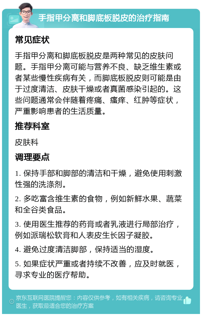 手指甲分离和脚底板脱皮的治疗指南 常见症状 手指甲分离和脚底板脱皮是两种常见的皮肤问题。手指甲分离可能与营养不良、缺乏维生素或者某些慢性疾病有关，而脚底板脱皮则可能是由于过度清洁、皮肤干燥或者真菌感染引起的。这些问题通常会伴随着疼痛、瘙痒、红肿等症状，严重影响患者的生活质量。 推荐科室 皮肤科 调理要点 1. 保持手部和脚部的清洁和干燥，避免使用刺激性强的洗涤剂。 2. 多吃富含维生素的食物，例如新鲜水果、蔬菜和全谷类食品。 3. 使用医生推荐的药膏或者乳液进行局部治疗，例如派瑞松软膏和人表皮生长因子凝胶。 4. 避免过度清洁脚部，保持适当的湿度。 5. 如果症状严重或者持续不改善，应及时就医，寻求专业的医疗帮助。