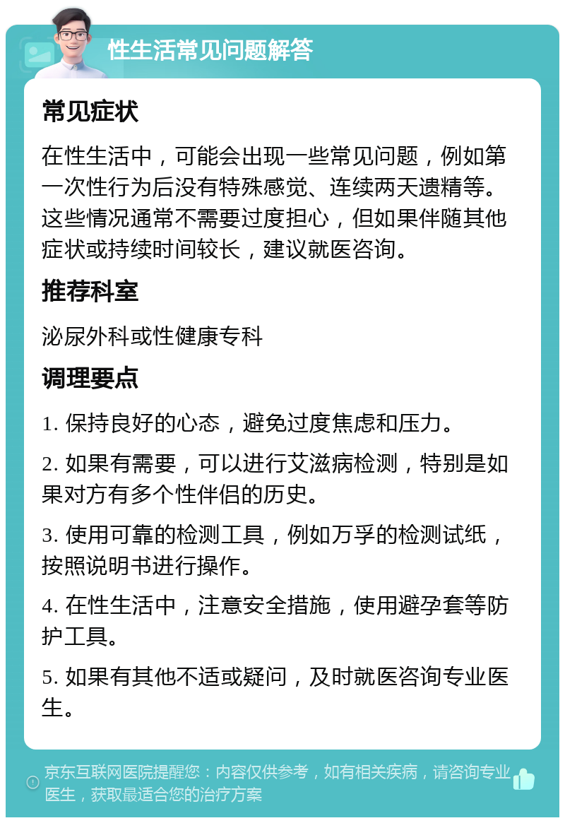 性生活常见问题解答 常见症状 在性生活中，可能会出现一些常见问题，例如第一次性行为后没有特殊感觉、连续两天遗精等。这些情况通常不需要过度担心，但如果伴随其他症状或持续时间较长，建议就医咨询。 推荐科室 泌尿外科或性健康专科 调理要点 1. 保持良好的心态，避免过度焦虑和压力。 2. 如果有需要，可以进行艾滋病检测，特别是如果对方有多个性伴侣的历史。 3. 使用可靠的检测工具，例如万孚的检测试纸，按照说明书进行操作。 4. 在性生活中，注意安全措施，使用避孕套等防护工具。 5. 如果有其他不适或疑问，及时就医咨询专业医生。