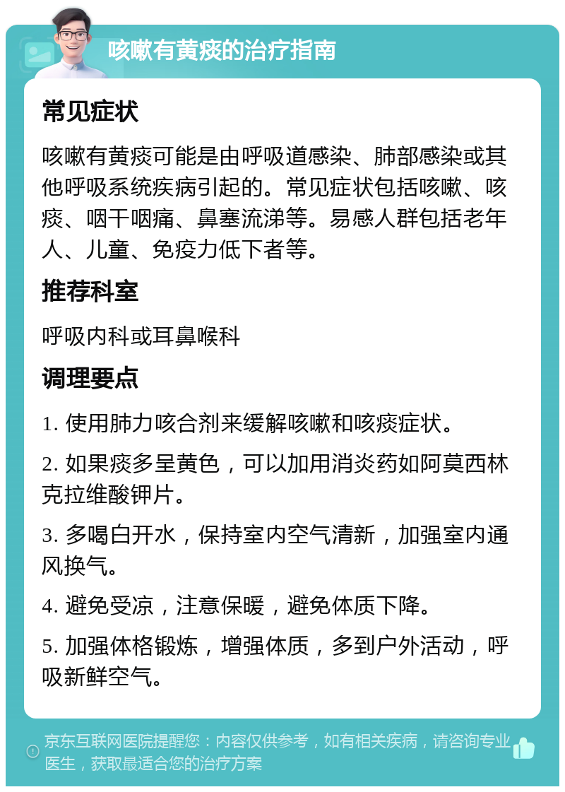 咳嗽有黄痰的治疗指南 常见症状 咳嗽有黄痰可能是由呼吸道感染、肺部感染或其他呼吸系统疾病引起的。常见症状包括咳嗽、咳痰、咽干咽痛、鼻塞流涕等。易感人群包括老年人、儿童、免疫力低下者等。 推荐科室 呼吸内科或耳鼻喉科 调理要点 1. 使用肺力咳合剂来缓解咳嗽和咳痰症状。 2. 如果痰多呈黄色，可以加用消炎药如阿莫西林克拉维酸钾片。 3. 多喝白开水，保持室内空气清新，加强室内通风换气。 4. 避免受凉，注意保暖，避免体质下降。 5. 加强体格锻炼，增强体质，多到户外活动，呼吸新鲜空气。