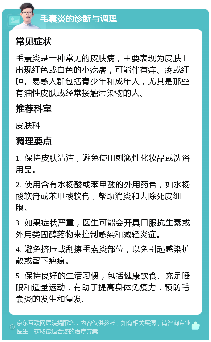 毛囊炎的诊断与调理 常见症状 毛囊炎是一种常见的皮肤病，主要表现为皮肤上出现红色或白色的小疙瘩，可能伴有痒、疼或红肿。易感人群包括青少年和成年人，尤其是那些有油性皮肤或经常接触污染物的人。 推荐科室 皮肤科 调理要点 1. 保持皮肤清洁，避免使用刺激性化妆品或洗浴用品。 2. 使用含有水杨酸或苯甲酸的外用药膏，如水杨酸软膏或苯甲酸软膏，帮助消炎和去除死皮细胞。 3. 如果症状严重，医生可能会开具口服抗生素或外用类固醇药物来控制感染和减轻炎症。 4. 避免挤压或刮擦毛囊炎部位，以免引起感染扩散或留下疤痕。 5. 保持良好的生活习惯，包括健康饮食、充足睡眠和适量运动，有助于提高身体免疫力，预防毛囊炎的发生和复发。